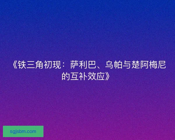 《铁三角初现：萨利巴、乌帕与楚阿梅尼的互补效应》