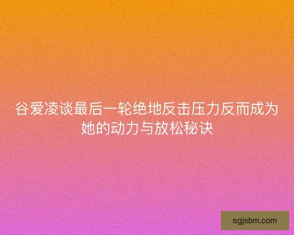 谷爱凌谈最后一轮绝地反击压力反而成为她的动力与放松秘诀