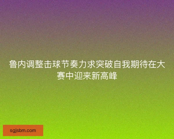 鲁内调整击球节奏力求突破自我期待在大赛中迎来新高峰