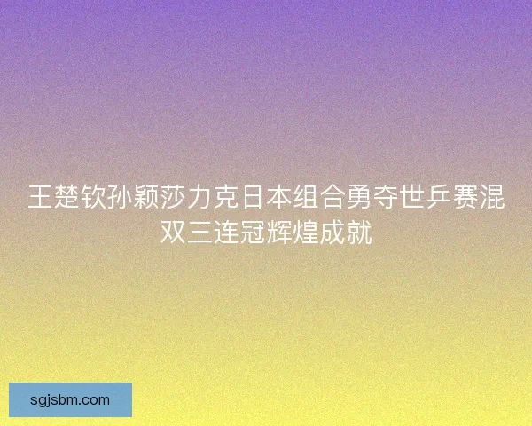 王楚钦孙颖莎力克日本组合勇夺世乒赛混双三连冠辉煌成就