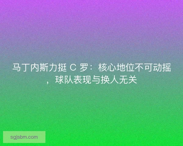 马丁内斯力挺 C 罗：核心地位不可动摇，球队表现与换人无关
