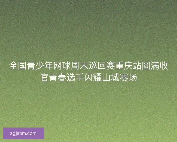 全国青少年网球周末巡回赛重庆站圆满收官青春选手闪耀山城赛场
